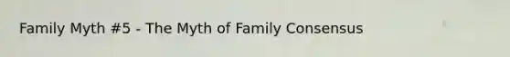 Family Myth #5 - The Myth of Family Consensus