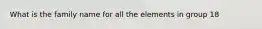 What is the family name for all the elements in group 18