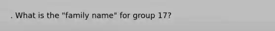 . What is the "family name" for group 17?