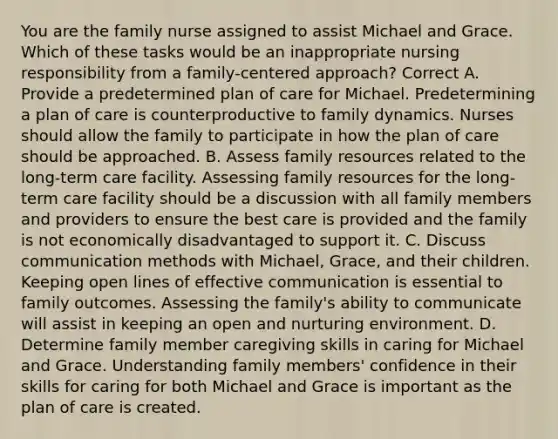 You are the family nurse assigned to assist Michael and Grace. Which of these tasks would be an inappropriate nursing responsibility from a family-centered approach? Correct A. Provide a predetermined plan of care for Michael. Predetermining a plan of care is counterproductive to family dynamics. Nurses should allow the family to participate in how the plan of care should be approached. B. Assess family resources related to the long-term care facility. Assessing family resources for the long-term care facility should be a discussion with all family members and providers to ensure the best care is provided and the family is not economically disadvantaged to support it. C. Discuss communication methods with Michael, Grace, and their children. Keeping open lines of effective communication is essential to family outcomes. Assessing the family's ability to communicate will assist in keeping an open and nurturing environment. D. Determine family member caregiving skills in caring for Michael and Grace. Understanding family members' confidence in their skills for caring for both Michael and Grace is important as the plan of care is created.