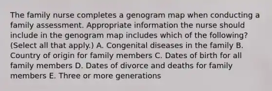 The family nurse completes a genogram map when conducting a family assessment. Appropriate information the nurse should include in the genogram map includes which of the following? (Select all that apply.) A. Congenital diseases in the family B. Country of origin for family members C. Dates of birth for all family members D. Dates of divorce and deaths for family members E. Three or more generations