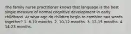 The family nurse practitioner knows that language is the best single measure of normal cognitive development in early childhood. At what age do children begin to combine two words together? 1. 8-10 months. 2. 10-12 months. 3. 12-15 months. 4. 14-23 months.