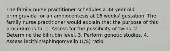 The family nurse practitioner schedules a 38-year-old primigravida for an amniocentesis at 16 weeks' gestation. The family nurse practitioner would explain that the purpose of this procedure is to: 1. Assess for the possibility of twins. 2. Determine the bilirubin level. 3. Perform genetic studies. 4. Assess lecithin/sphingomyelin (L/S) ratio.