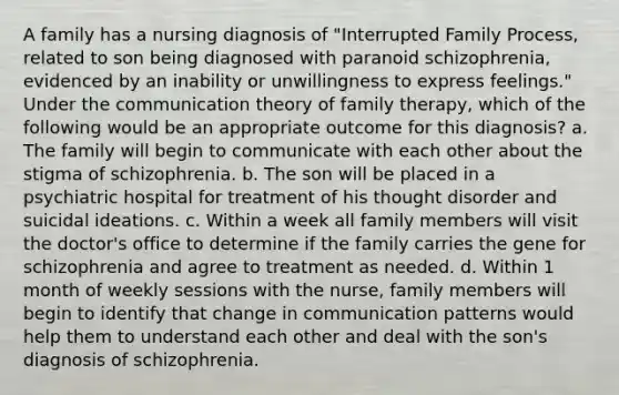 A family has a nursing diagnosis of "Interrupted Family Process, related to son being diagnosed with paranoid schizophrenia, evidenced by an inability or unwillingness to express feelings." Under the communication theory of family therapy, which of the following would be an appropriate outcome for this diagnosis? a. The family will begin to communicate with each other about the stigma of schizophrenia. b. The son will be placed in a psychiatric hospital for treatment of his thought disorder and suicidal ideations. c. Within a week all family members will visit the doctor's office to determine if the family carries the gene for schizophrenia and agree to treatment as needed. d. Within 1 month of weekly sessions with the nurse, family members will begin to identify that change in communication patterns would help them to understand each other and deal with the son's diagnosis of schizophrenia.