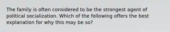 The family is often considered to be the strongest agent of <a href='https://www.questionai.com/knowledge/kcddeKilOR-political-socialization' class='anchor-knowledge'>political socialization</a>. Which of the following offers the best explanation for why this may be so?