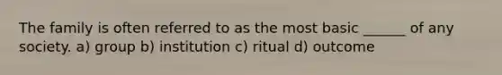 The family is often referred to as the most basic ______ of any society. a) group b) institution c) ritual d) outcome