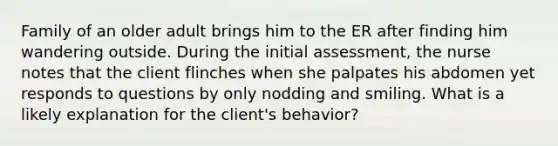 Family of an older adult brings him to the ER after finding him wandering outside. During the initial assessment, the nurse notes that the client flinches when she palpates his abdomen yet responds to questions by only nodding and smiling. What is a likely explanation for the client's behavior?