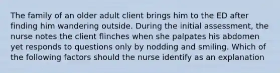 The family of an older adult client brings him to the ED after finding him wandering outside. During the initial assessment, the nurse notes the client flinches when she palpates his abdomen yet responds to questions only by nodding and smiling. Which of the following factors should the nurse identify as an explanation