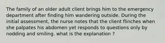 The family of an older adult client brings him to the emergency department after finding him wandering outside. During the initial assessment, the nurse notes that the client flinches when she palpates his abdomen yet responds to questions only by nodding and smiling. what is the explanation ?