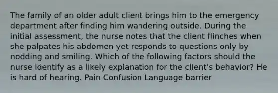 The family of an older adult client brings him to the emergency department after finding him wandering outside. During the initial assessment, the nurse notes that the client flinches when she palpates his abdomen yet responds to questions only by nodding and smiling. Which of the following factors should the nurse identify as a likely explanation for the client's behavior? He is hard of hearing. Pain Confusion Language barrier