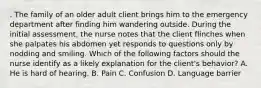 . The family of an older adult client brings him to the emergency department after finding him wandering outside. During the initial assessment, the nurse notes that the client flinches when she palpates his abdomen yet responds to questions only by nodding and smiling. Which of the following factors should the nurse identify as a likely explanation for the client's behavior? A. He is hard of hearing. B. Pain C. Confusion D. Language barrier