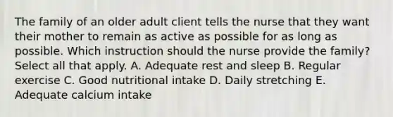 The family of an older adult client tells the nurse that they want their mother to remain as active as possible for as long as possible. Which instruction should the nurse provide the​ family? Select all that​ apply. A. Adequate rest and sleep B. Regular exercise C. Good nutritional intake D. Daily stretching E. Adequate calcium intake