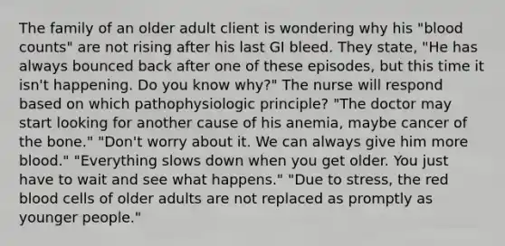 The family of an older adult client is wondering why his "blood counts" are not rising after his last GI bleed. They state, "He has always bounced back after one of these episodes, but this time it isn't happening. Do you know why?" The nurse will respond based on which pathophysiologic principle? "The doctor may start looking for another cause of his anemia, maybe cancer of the bone." "Don't worry about it. We can always give him more blood." "Everything slows down when you get older. You just have to wait and see what happens." "Due to stress, the red blood cells of older adults are not replaced as promptly as younger people."