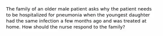 The family of an older male patient asks why the patient needs to be hospitalized for pneumonia when the youngest daughter had the same infection a few months ago and was treated at home. How should the nurse respond to the family?