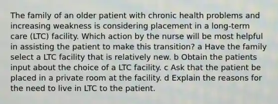 The family of an older patient with chronic health problems and increasing weakness is considering placement in a long-term care (LTC) facility. Which action by the nurse will be most helpful in assisting the patient to make this transition? a Have the family select a LTC facility that is relatively new. b Obtain the patients input about the choice of a LTC facility. c Ask that the patient be placed in a private room at the facility. d Explain the reasons for the need to live in LTC to the patient.