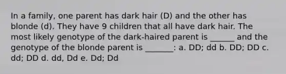 In a family, one parent has dark hair (D) and the other has blonde (d). They have 9 children that all have dark hair. The most likely genotype of the dark-haired parent is ______ and the genotype of the blonde parent is _______: a. DD; dd b. DD; DD c. dd; DD d. dd, Dd e. Dd; Dd