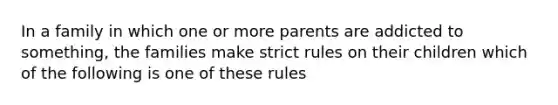 In a family in which one or more parents are addicted to something, the families make strict rules on their children which of the following is one of these rules