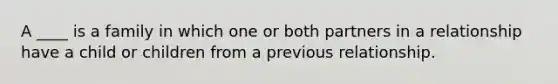 A ____ is a family in which one or both partners in a relationship have a child or children from a previous relationship.