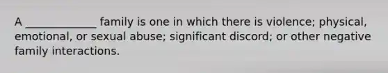 A _____________ family is one in which there is violence; physical, emotional, or sexual abuse; significant discord; or other negative family interactions.