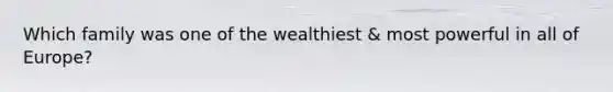 Which family was one of the wealthiest & most powerful in all of Europe?