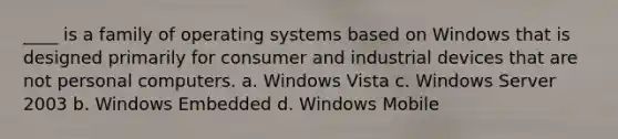 ____ is a family of operating systems based on Windows that is designed primarily for consumer and industrial devices that are not personal computers. a. Windows Vista c. Windows Server 2003 b. Windows Embedded d. Windows Mobile