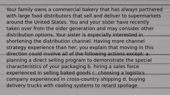 Your family owns a commercial bakery that has always partnered with large food distributors that sell and deliver to supermarkets around the United States. You and your sister have recently taken over from the older generation and may consider other distribution options. Your sister is especially interested in shortening the distribution channel. Having more channel strategy experience than her, you explain that moving in this direction could involve all of the following actions except: a. planning a direct selling program to demonstrate the special characteristics of your packaging b. hiring a sales force experienced in selling baked goods c. choosing a logistics company experienced in cross-country shipping d. buying delivery trucks with cooling systems to retard spoilage