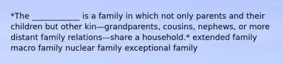 *The ____________ is a family in which not only parents and their children but other kin—grandparents, cousins, nephews, or more distant family relations—share a household.* extended family macro family nuclear family exceptional family