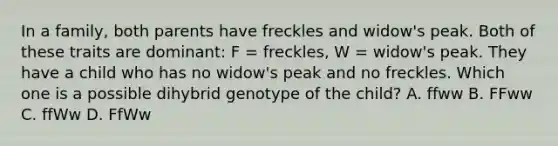 In a family, both parents have freckles and widow's peak. Both of these traits are dominant: F = freckles, W = widow's peak. They have a child who has no widow's peak and no freckles. Which one is a possible dihybrid genotype of the child? A. ffww B. FFww C. ffWw D. FfWw