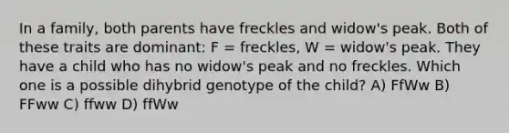 In a family, both parents have freckles and widow's peak. Both of these traits are dominant: F = freckles, W = widow's peak. They have a child who has no widow's peak and no freckles. Which one is a possible dihybrid genotype of the child? A) FfWw B) FFww C) ffww D) ffWw