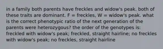 in a family both parents have freckles and widow's peak. both of these traits are dominant. F = freckles, W = widow's peak. what is the correct phenotypic ratio of the next generation of the parents were heterozygous? the order of the genotypes is: freckled with widow's peak; freckled, straight hairline; no freckles with widow's peak; no freckles, straight hairline