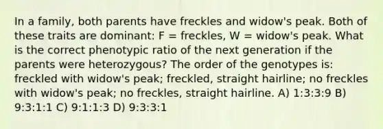 In a family, both parents have freckles and widow's peak. Both of these traits are dominant: F = freckles, W = widow's peak. What is the correct phenotypic ratio of the next generation if the parents were heterozygous? The order of the genotypes is: freckled with widow's peak; freckled, straight hairline; no freckles with widow's peak; no freckles, straight hairline. A) 1:3:3:9 B) 9:3:1:1 C) 9:1:1:3 D) 9:3:3:1