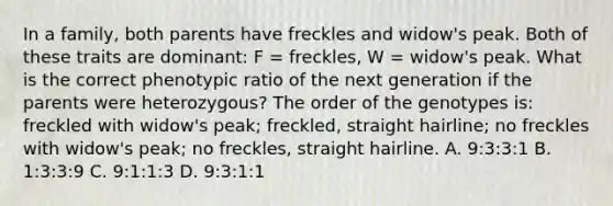 In a family, both parents have freckles and widow's peak. Both of these traits are dominant: F = freckles, W = widow's peak. What is the correct phenotypic ratio of the next generation if the parents were heterozygous? The order of the genotypes is: freckled with widow's peak; freckled, straight hairline; no freckles with widow's peak; no freckles, straight hairline. A. 9:3:3:1 B. 1:3:3:9 C. 9:1:1:3 D. 9:3:1:1