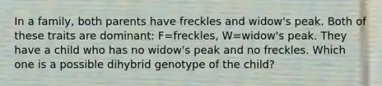 In a family, both parents have freckles and widow's peak. Both of these traits are dominant: F=freckles, W=widow's peak. They have a child who has no widow's peak and no freckles. Which one is a possible dihybrid genotype of the child?