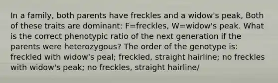 In a family, both parents have freckles and a widow's peak, Both of these traits are dominant: F=freckles, W=widow's peak. What is the correct phenotypic ratio of the next generation if the parents were heterozygous? The order of the genotype is: freckled with widow's peal; freckled, straight hairline; no freckles with widow's peak; no freckles, straight hairline/