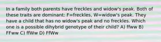 In a family both parents have freckles and widow's peak. Both of these traits are dominant: F=freckles, W=widow's peak. They have a child that has no widow's peak and no freckles. Which one is a possible dihybrid genotype of their child? A) ffww B) FFww C) ffWw D) FfWw