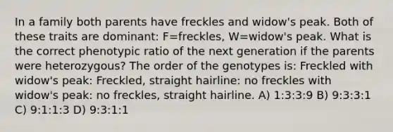 In a family both parents have freckles and widow's peak. Both of these traits are dominant: F=freckles, W=widow's peak. What is the correct phenotypic ratio of the next generation if the parents were heterozygous? The order of the genotypes is: Freckled with widow's peak: Freckled, straight hairline: no freckles with widow's peak: no freckles, straight hairline. A) 1:3:3:9 B) 9:3:3:1 C) 9:1:1:3 D) 9:3:1:1