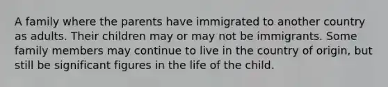 A family where the parents have immigrated to another country as adults. Their children may or may not be immigrants. Some family members may continue to live in the country of origin, but still be significant figures in the life of the child.