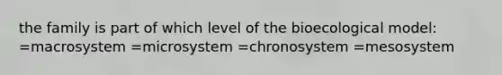 the family is part of which level of the bioecological model: =macrosystem =microsystem =chronosystem =mesosystem