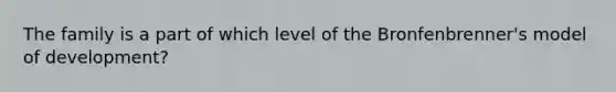 The family is a part of which level of the Bronfenbrenner's model of development?