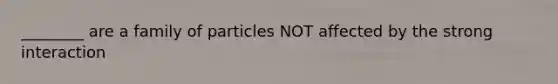 ________ are a family of particles NOT affected by the strong interaction