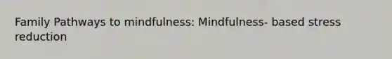 Family Pathways to mindfulness: Mindfulness- based stress reduction