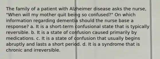 The family of a patient with Alzheimer disease asks the nurse, "When will my mother quit being so confused?" On which information regarding dementia should the nurse base a response? a. It is a short-term confusional state that is typically reversible. b. It is a state of confusion caused primarily by medications. c. It is a state of confusion that usually begins abruptly and lasts a short period. d. It is a syndrome that is chronic and irreversible.