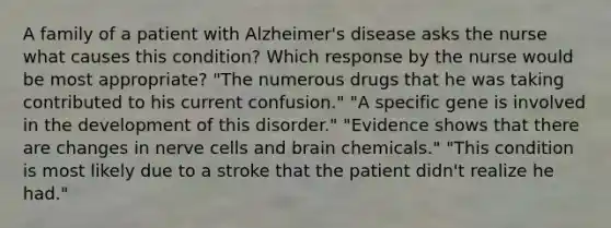 A family of a patient with Alzheimer's disease asks the nurse what causes this condition? Which response by the nurse would be most appropriate? "The numerous drugs that he was taking contributed to his current confusion." "A specific gene is involved in the development of this disorder." "Evidence shows that there are changes in nerve cells and brain chemicals." "This condition is most likely due to a stroke that the patient didn't realize he had."