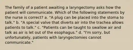 The family of a patient awaiting a laryngectomy asks how the patient will communicate. Which of the following statements by the nurse is correct? a. "A plug can be placed into the stoma to talk." b. "A special valve that diverts air into the trachea allows patients to talk." c. "Patients can be taught to swallow air and talk as air is let out of the esophagus." d. "I'm sorry, but unfortunately, patients with laryngectomies cannot communicate."