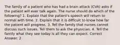 The family of a patient who has had a brain attack (CVA) asks if the patient will ever talk again. The nurse should do which of the following? 1. Explain that the patient's speech will return to normal with time. 2. Explain that it is difficult to know how far the patient will progress. 3. Tell the family that nurses cannot discuss such issues. Tell them to ask the physician. 4. Tell the family what they see today is all they can expect. Correct Answer: 2