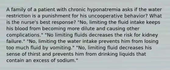 A family of a patient with chronic hyponatremia asks if the water restriction is a punishment for his uncooperative behavior? What is the nurse's best response? "No, limiting the fluid intake keeps his blood from becoming more dilute and causing other complications." "No limiting fluids decreases the risk for kidney failure." "No, limiting the water intake prevents him from losing too much fluid by vomiting." "No, limiting fluid decreases his sense of thirst and prevents him from drinking liquids that contain an excess of sodium."