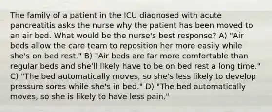 The family of a patient in the ICU diagnosed with acute pancreatitis asks the nurse why the patient has been moved to an air bed. What would be the nurse's best response? A) "Air beds allow the care team to reposition her more easily while she's on bed rest." B) "Air beds are far more comfortable than regular beds and she'll likely have to be on bed rest a long time." C) "The bed automatically moves, so she's less likely to develop pressure sores while she's in bed." D) "The bed automatically moves, so she is likely to have less pain."