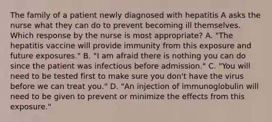 The family of a patient newly diagnosed with hepatitis A asks the nurse what they can do to prevent becoming ill themselves. Which response by the nurse is most appropriate? A. "The hepatitis vaccine will provide immunity from this exposure and future exposures." B. "I am afraid there is nothing you can do since the patient was infectious before admission." C. "You will need to be tested first to make sure you don't have the virus before we can treat you." D. "An injection of immunoglobulin will need to be given to prevent or minimize the effects from this exposure."