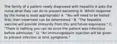 The family of a patient newly diagnosed with hepatitis A asks the nurse what they can do to prevent becoming ill. Which response by the nurse is most appropriate? A. "You will need to be tested first; then treatment can be determined." B. "The hepatitis vaccine will provide immunity from this and future exposures." C. "There is nothing you can do since the patient was infectious before admission." D. "An immunoglobulin injection will be given to prevent infection or limit symptoms."