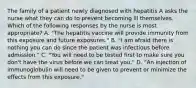 The family of a patient newly diagnosed with hepatitis A asks the nurse what they can do to prevent becoming ill themselves. Which of the following responses by the nurse is most appropriate? A. "The hepatitis vaccine will provide immunity from this exposure and future exposures." B. "I am afraid there is nothing you can do since the patient was infectious before admission." C. "You will need to be tested first to make sure you don't have the virus before we can treat you." D. "An injection of immunoglobulin will need to be given to prevent or minimize the effects from this exposure."